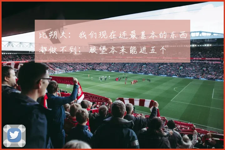 比朔夫：我们现在连最基本的东西都做不到；狼堡本来能进五个