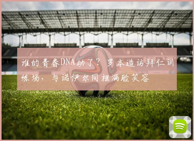 谁的青春DNA动了？罗本造访拜仁训练场，与诺伊尔同框满脸笑容